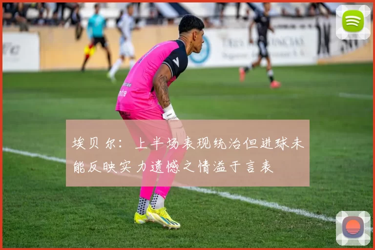 埃贝尔：上半场表现统治但进球未能反映实力遗憾之情溢于言表