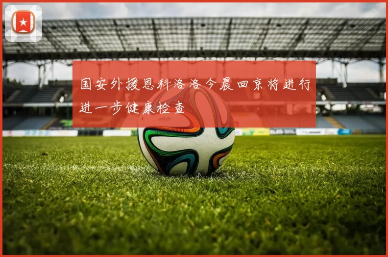 国安外援恩科洛洛今晨回京将进行进一步健康检查