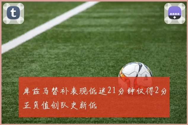 库兹马替补表现低迷21分钟仅得2分正负值创队史新低